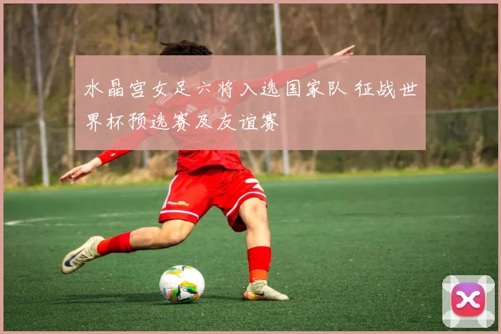 水晶宫女足六将入选国家队 征战世界杯预选赛及友谊赛