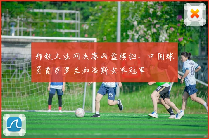 郑钦文法网决赛两盘横扫,中国球员首夺罗兰加洛斯女单冠军