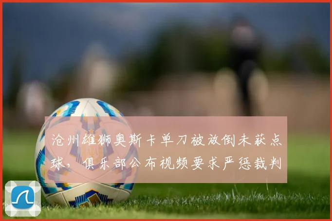 沧州雄狮奥斯卡单刀被放倒未获点球,俱乐部公布视频要求严惩裁判