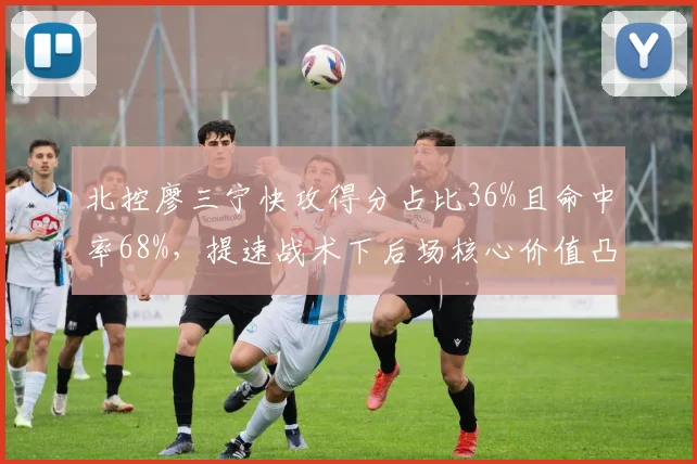 北控廖三宁快攻得分占比36%且命中率68%,提速战术下后场核心价值凸显